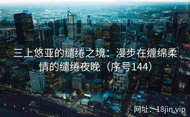 三上悠亚的缱绻之境：漫步在缠绵柔情的缱绻夜晚（序号144）  第2张