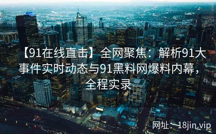 【91在线直击】全网聚焦：解析91大事件实时动态与91黑料网爆料内幕，全程实录