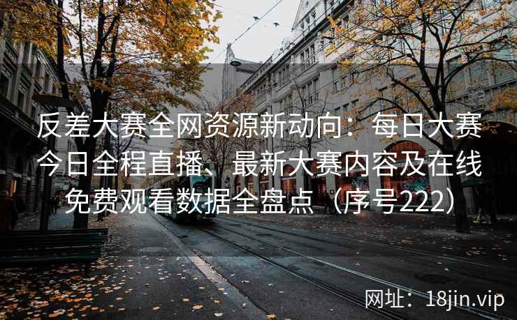 反差大赛全网资源新动向：每日大赛今日全程直播、最新大赛内容及在线免费观看数据全盘点（序号222）